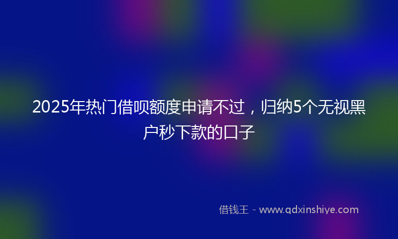 2025年热门借呗额度申请不过，归纳5个无视黑户秒下款的口子