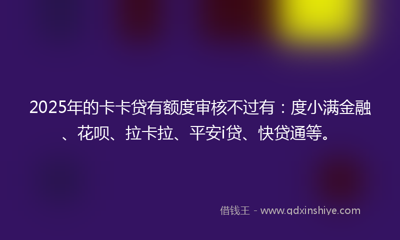 2025年的卡卡贷有额度审核不过有：度小满金融、花呗、拉卡拉、平安i贷、快贷通等。