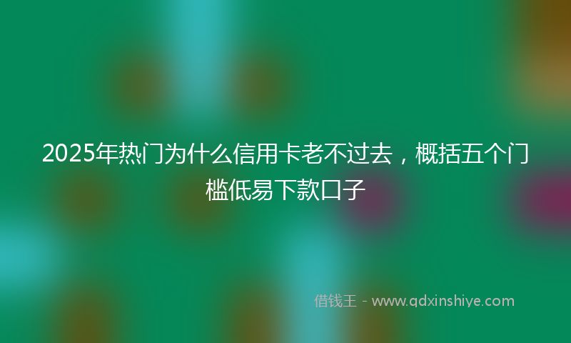 2025年热门为什么信用卡老不过去，概括五个门槛低易下款口子