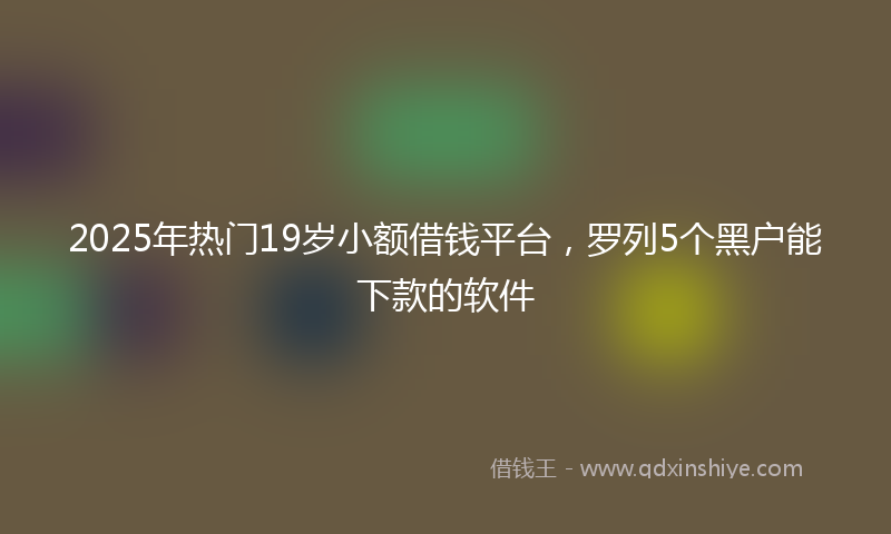 2025年热门19岁小额借钱平台，罗列5个黑户能下款的软件