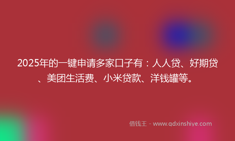2025年的一键申请多家口子有：人人贷、好期贷、美团生活费、小米贷款、洋钱罐等。