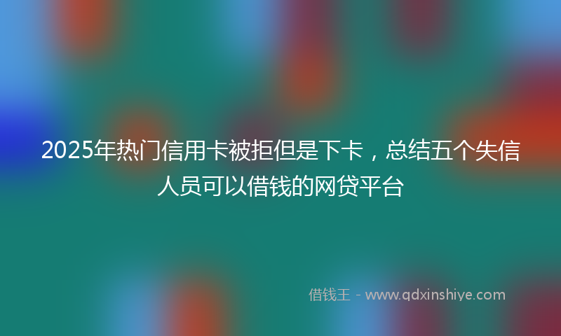 2025年热门信用卡被拒但是下卡，总结五个失信人员可以借钱的网贷平台