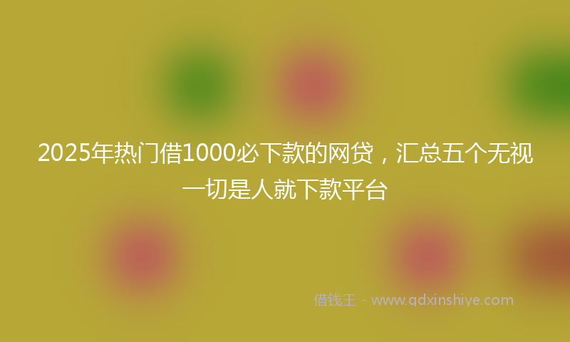 2025年热门借1000必下款的网贷，汇总五个无视一切是人就下款平台
