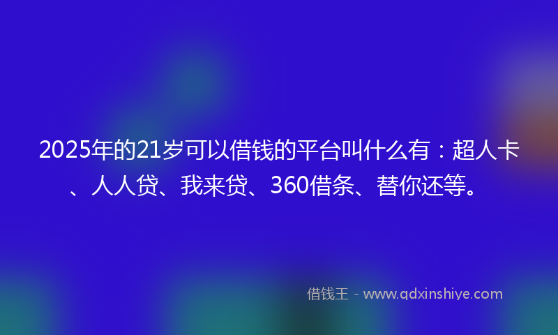 2025年的21岁可以借钱的平台叫什么有：超人卡、人人贷、我来贷、360借条、替你还等。