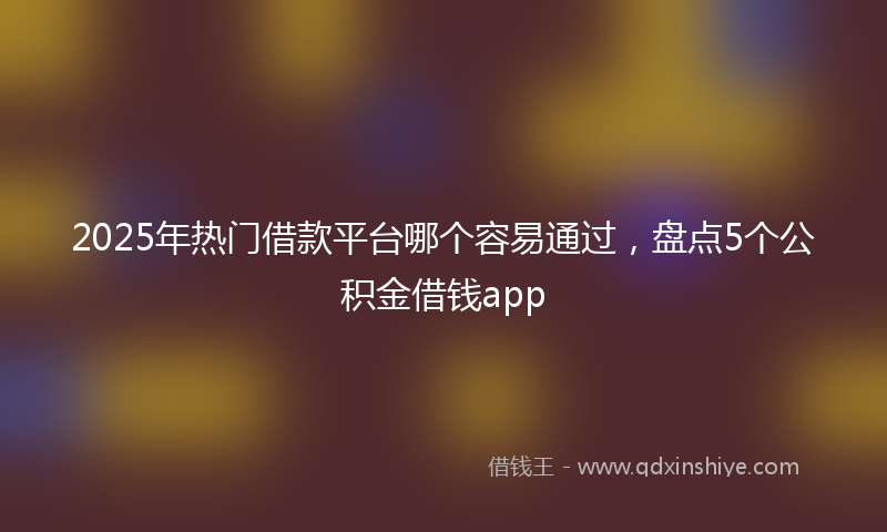 2025年热门借款平台哪个容易通过，盘点5个公积金借钱app