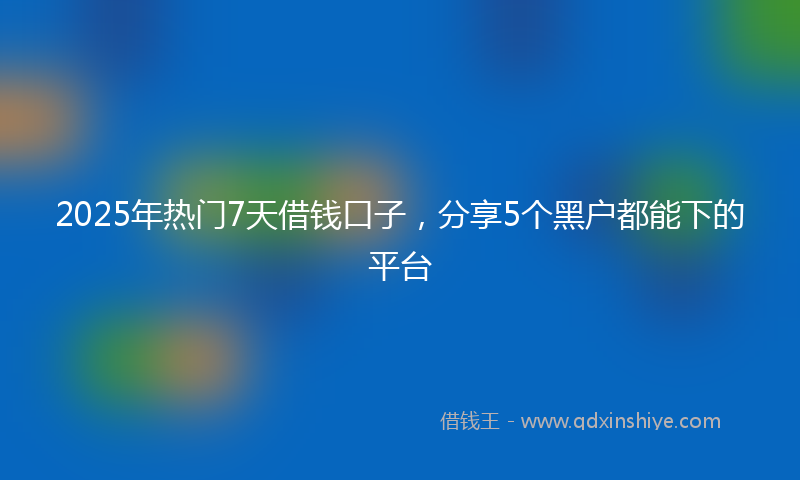 2025年热门7天借钱口子，分享5个黑户都能下的平台