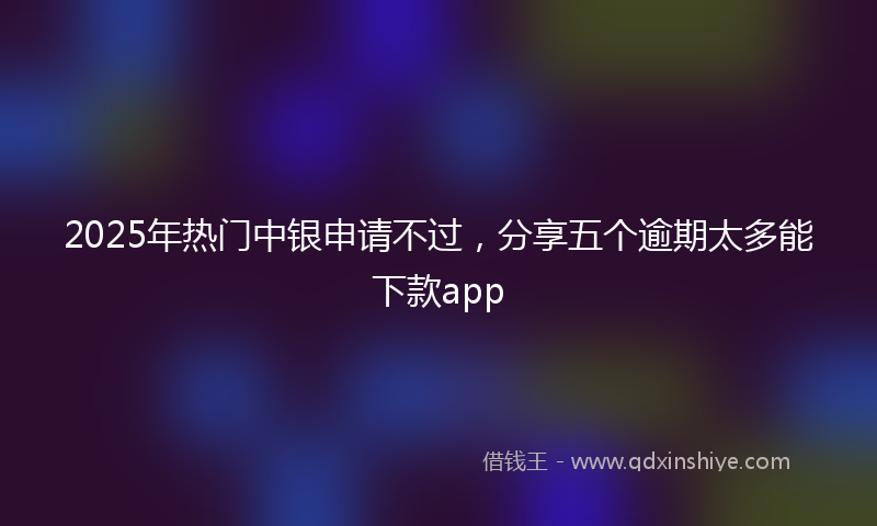 2025年热门中银申请不过，分享五个逾期太多能下款app
