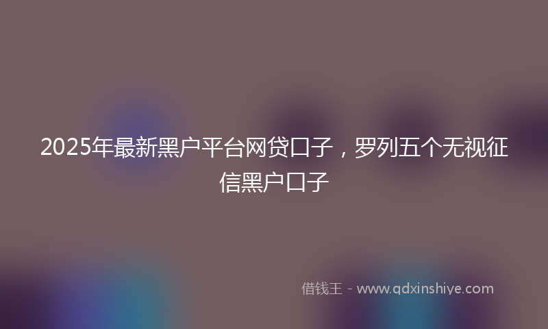 2025年最新黑户平台网贷口子，罗列五个无视征信黑户口子