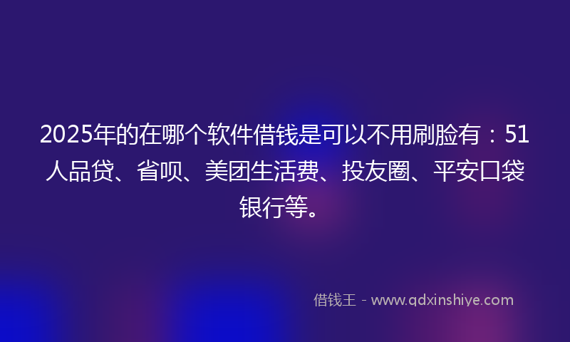 2025年的在哪个软件借钱是可以不用刷脸有：51人品贷、省呗、美团生活费、投友圈、平安口袋银行等。