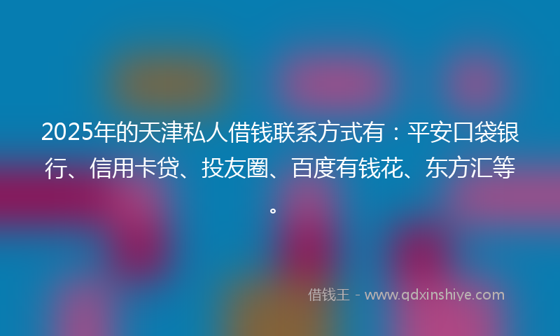 2025年的天津私人借钱联系方式有：平安口袋银行、信用卡贷、投友圈、百度有钱花、东方汇等。
