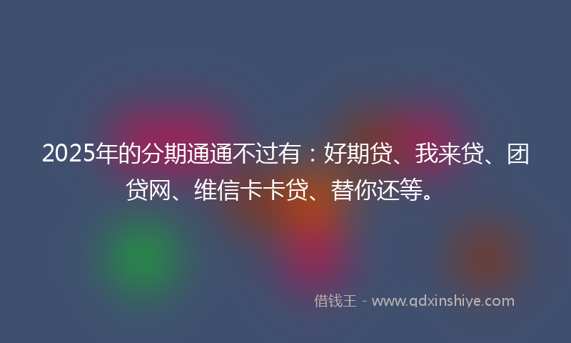 2025年的分期通通不过有：好期贷、我来贷、团贷网、维信卡卡贷、替你还等。