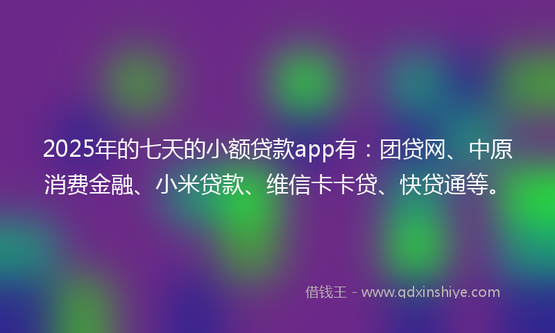 2025年的七天的小额贷款app有：团贷网、中原消费金融、小米贷款、维信卡卡贷、快贷通等。