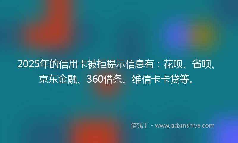 2025年的信用卡被拒提示信息有：花呗、省呗、京东金融、360借条、维信卡卡贷等。