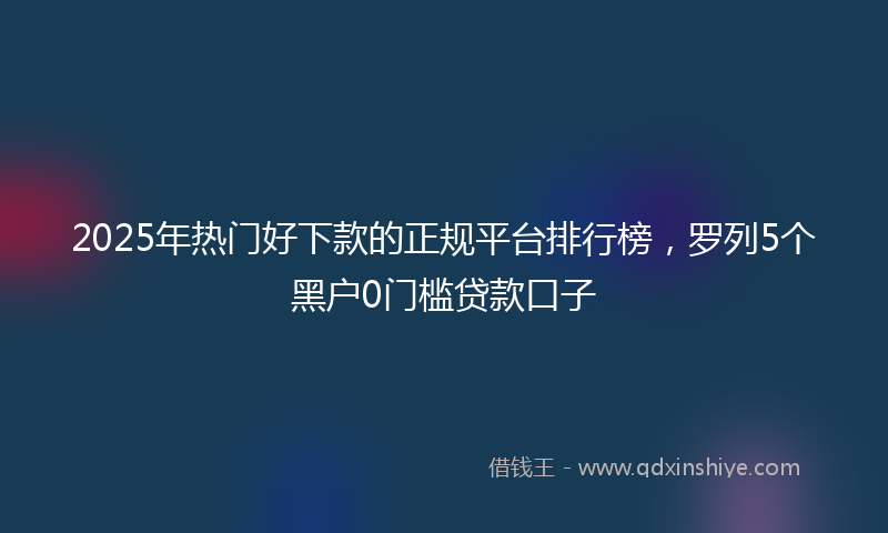 2025年热门好下款的正规平台排行榜，罗列5个黑户0门槛贷款口子