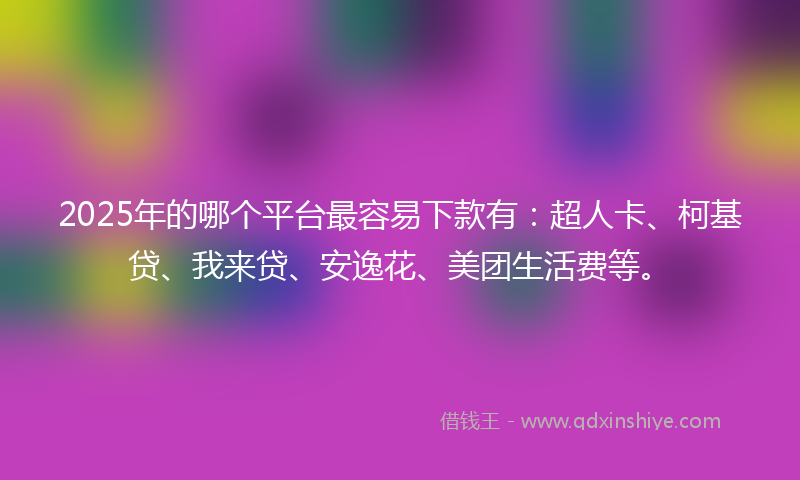2025年的哪个平台最容易下款有：超人卡、柯基贷、我来贷、安逸花、美团生活费等。