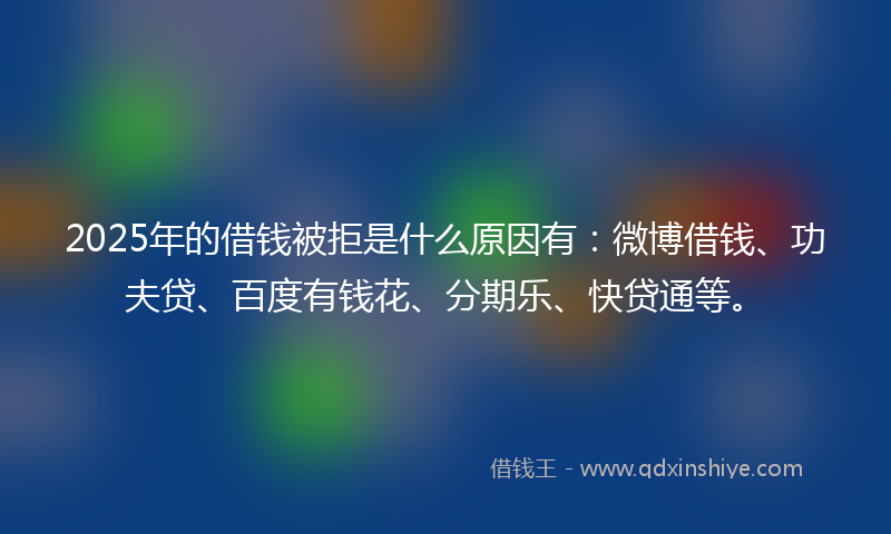 2025年的借钱被拒是什么原因有：微博借钱、功夫贷、百度有钱花、分期乐、快贷通等。