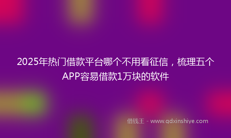 2025年热门借款平台哪个不用看征信，梳理五个APP容易借款1万块的软件