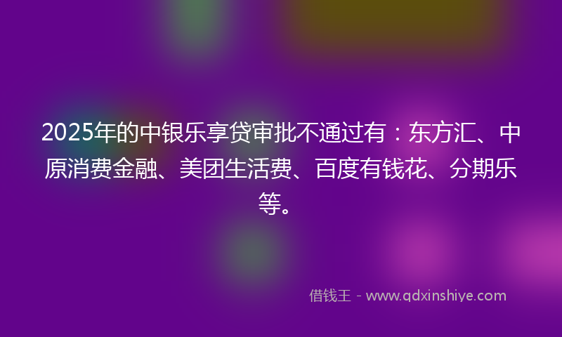 2025年的中银乐享贷审批不通过有：东方汇、中原消费金融、美团生活费、百度有钱花、分期乐等。