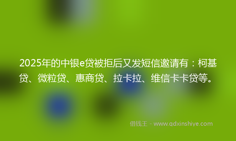 2025年的中银e贷被拒后又发短信邀请有：柯基贷、微粒贷、惠商贷、拉卡拉、维信卡卡贷等。