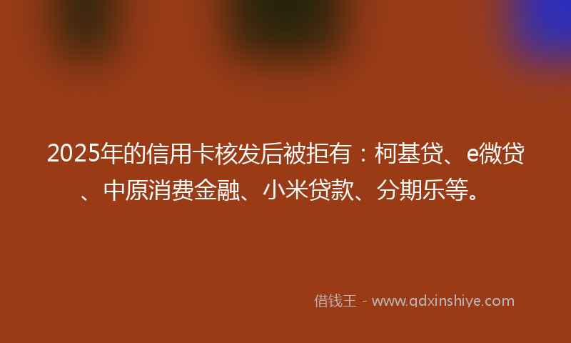2025年的信用卡核发后被拒有：柯基贷、e微贷、中原消费金融、小米贷款、分期乐等。