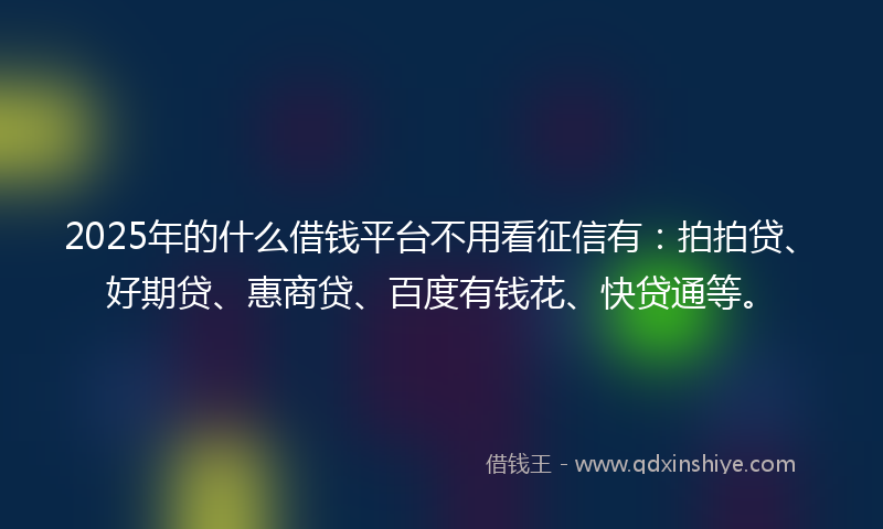 2025年的什么借钱平台不用看征信有：拍拍贷、好期贷、惠商贷、百度有钱花、快贷通等。
