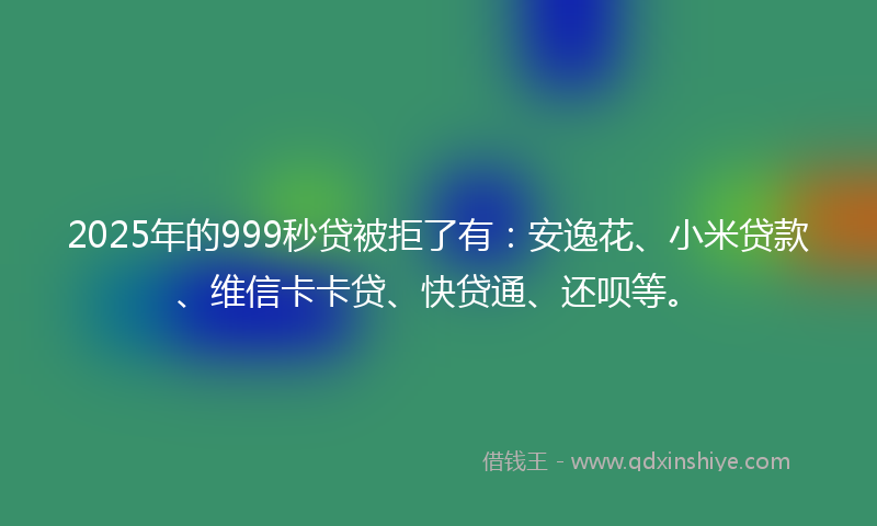 2025年的999秒贷被拒了有：安逸花、小米贷款、维信卡卡贷、快贷通、还呗等。