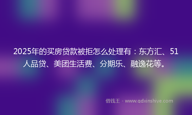2025年的买房贷款被拒怎么处理有：东方汇、51人品贷、美团生活费、分期乐、融逸花等。