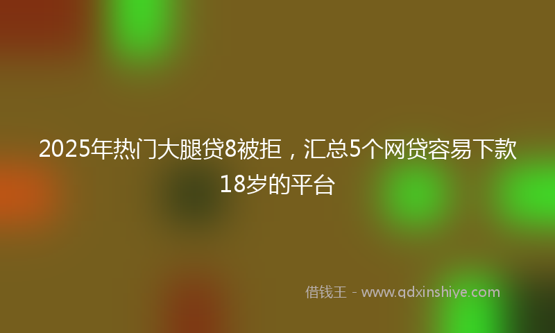 2025年热门大腿贷8被拒，汇总5个网贷容易下款18岁的平台