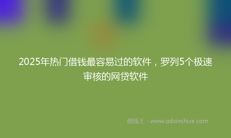 2025年热门借钱最容易过的软件，罗列5个极速审核的网贷软件