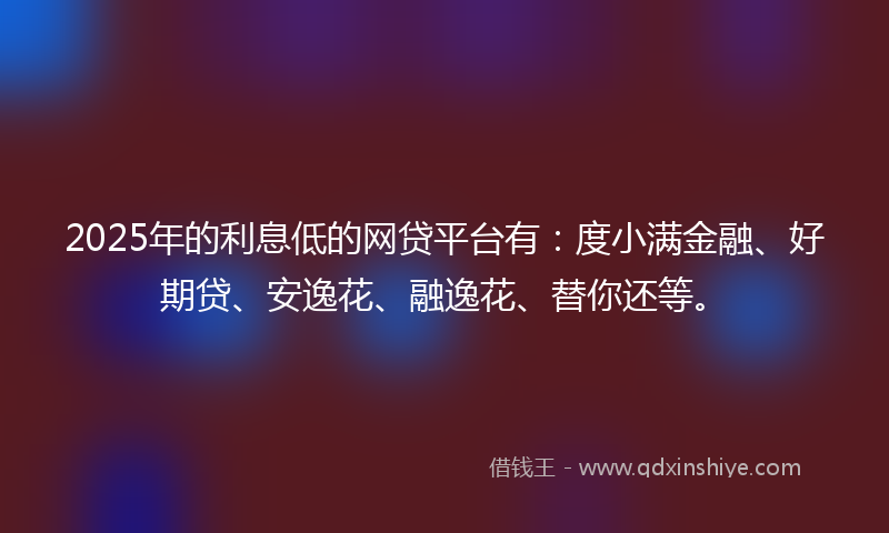 2025年的利息低的网贷平台有：度小满金融、好期贷、安逸花、融逸花、替你还等。