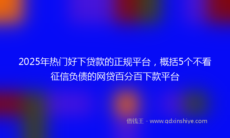 2025年热门好下贷款的正规平台，概括5个不看征信负债的网贷百分百下款平台