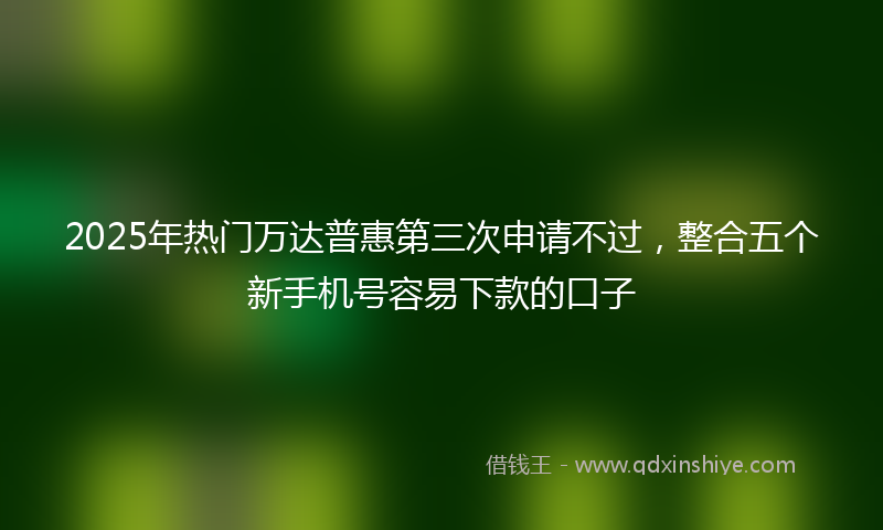 2025年热门万达普惠第三次申请不过，整合五个新手机号容易下款的口子