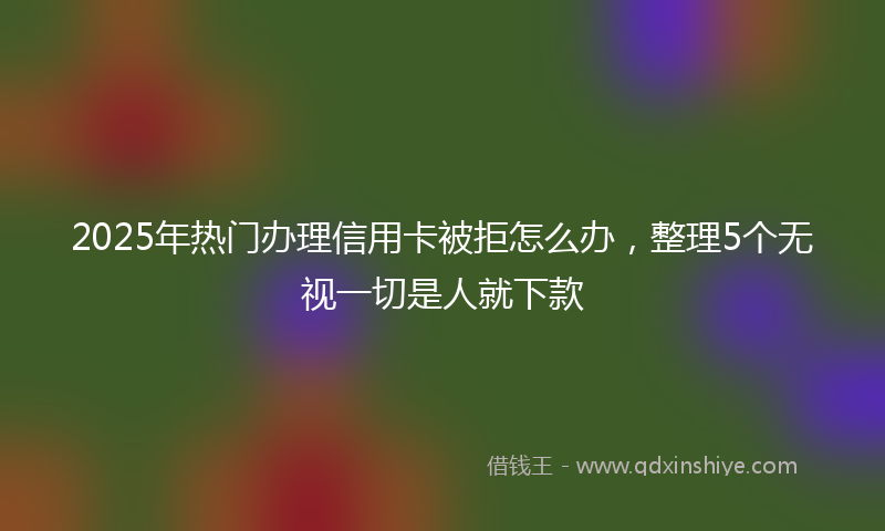 2025年热门办理信用卡被拒怎么办，整理5个无视一切是人就下款