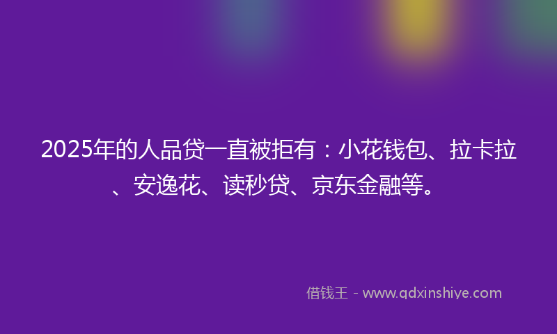 2025年的人品贷一直被拒有：小花钱包、拉卡拉、安逸花、读秒贷、京东金融等。