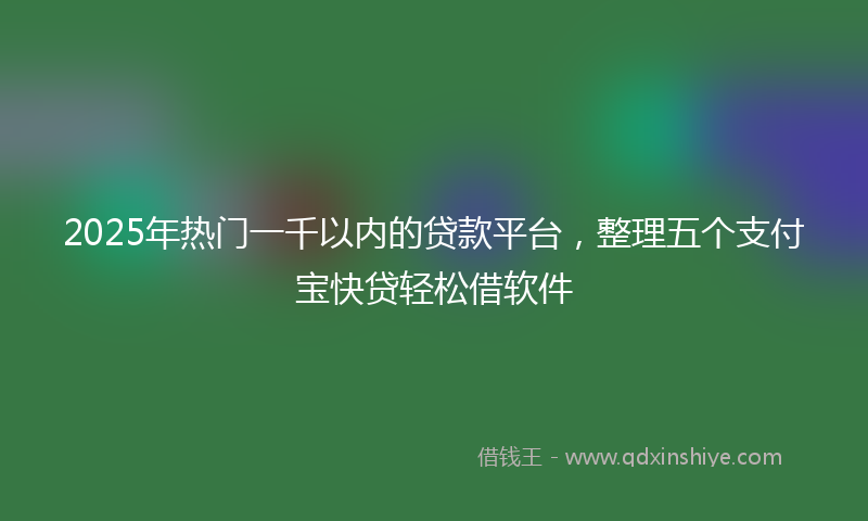 2025年热门一千以内的贷款平台，整理五个支付宝快贷轻松借软件