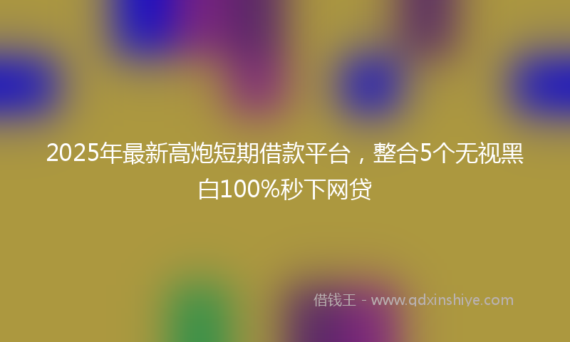 2025年最新高炮短期借款平台，整合5个无视黑白100%秒下网贷