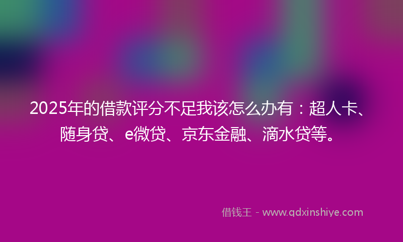 2025年的借款评分不足我该怎么办有：超人卡、随身贷、e微贷、京东金融、滴水贷等。