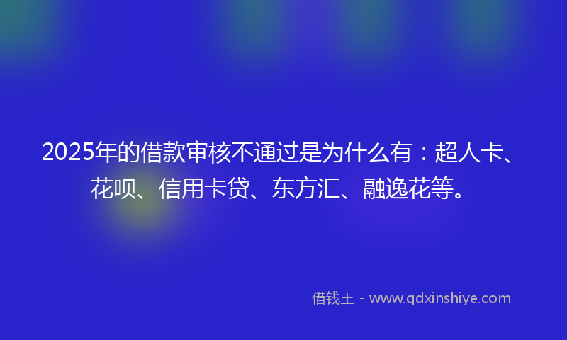 2025年的借款审核不通过是为什么有：超人卡、花呗、信用卡贷、东方汇、融逸花等。