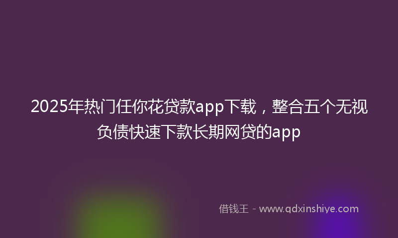 2025年热门任你花贷款app下载，整合五个无视负债快速下款长期网贷的app