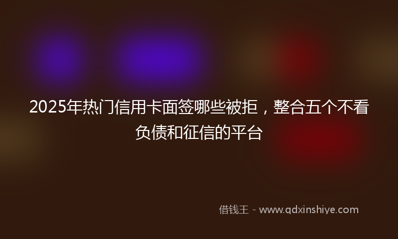 2025年热门信用卡面签哪些被拒，整合五个不看负债和征信的平台