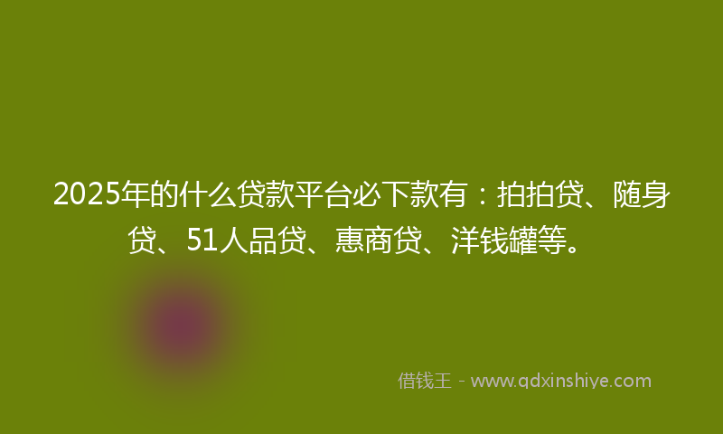 2025年的什么贷款平台必下款有：拍拍贷、随身贷、51人品贷、惠商贷、洋钱罐等。
