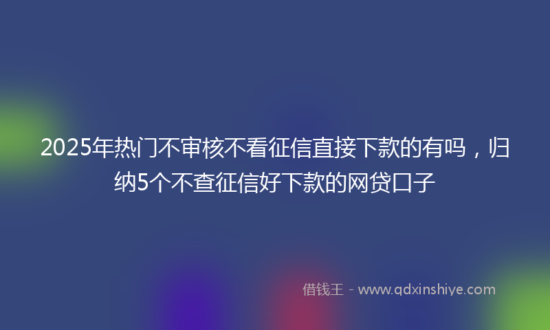 2025年热门不审核不看征信直接下款的有吗，归纳5个不查征信好下款的网贷口子
