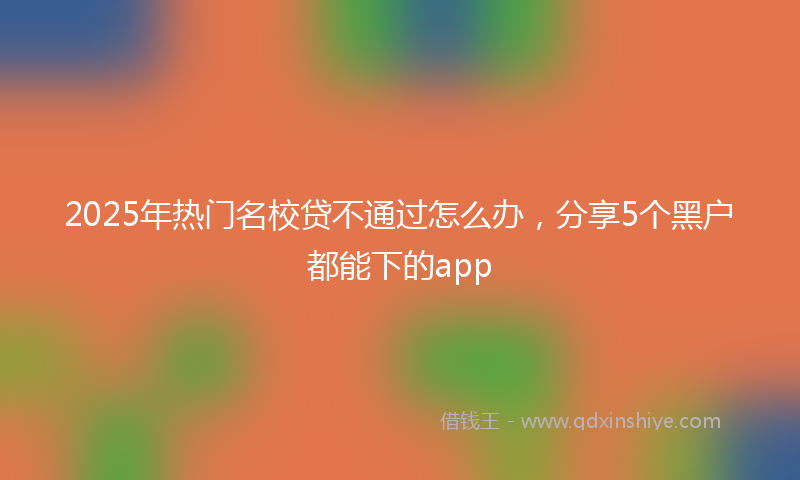 2025年热门名校贷不通过怎么办，分享5个黑户都能下的app
