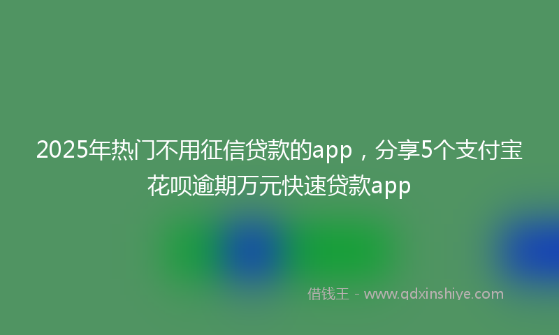 2025年热门不用征信贷款的app，分享5个支付宝花呗逾期万元快速贷款app