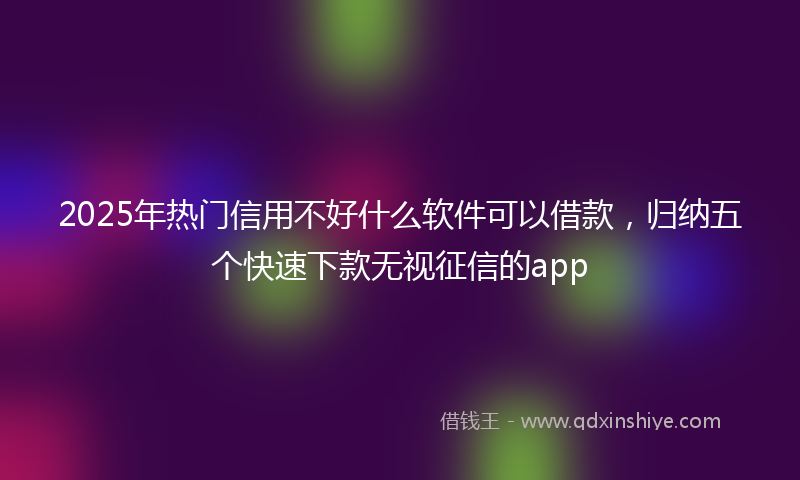 2025年热门信用不好什么软件可以借款，归纳五个快速下款无视征信的app