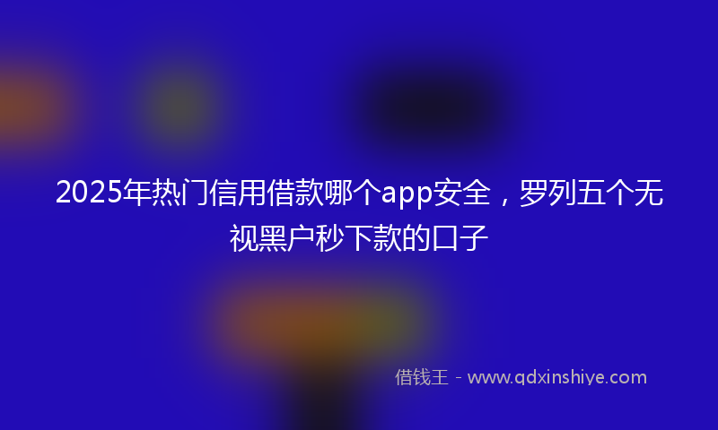 2025年热门信用借款哪个app安全，罗列五个无视黑户秒下款的口子