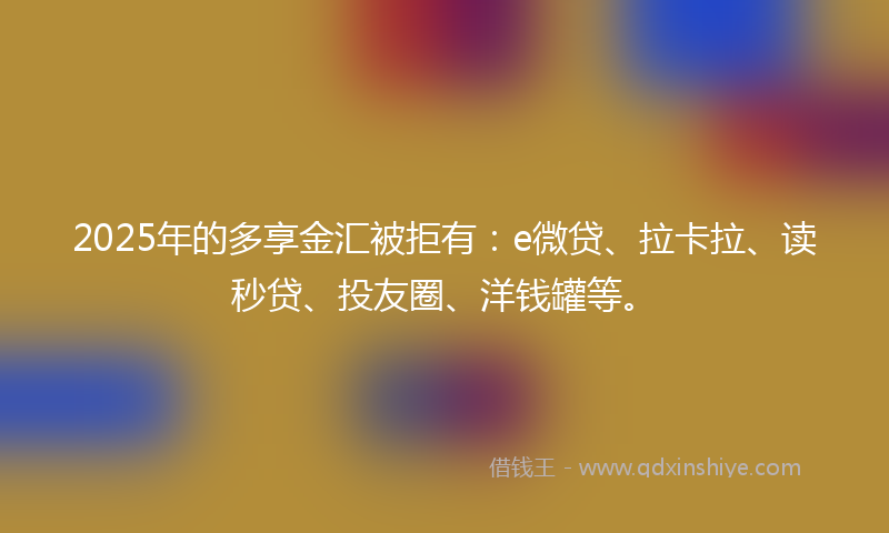 2025年的多享金汇被拒有：e微贷、拉卡拉、读秒贷、投友圈、洋钱罐等。