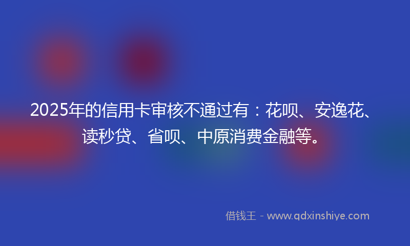 2025年的信用卡审核不通过有：花呗、安逸花、读秒贷、省呗、中原消费金融等。