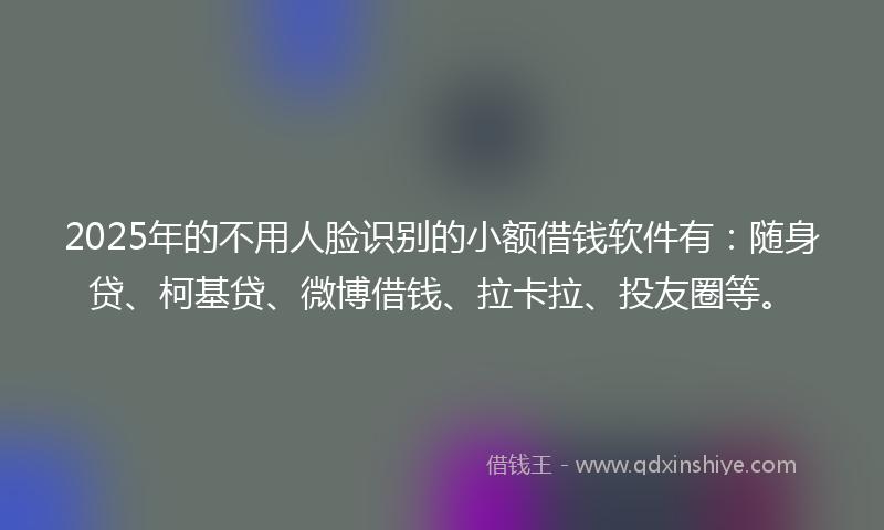 2025年的不用人脸识别的小额借钱软件有：随身贷、柯基贷、微博借钱、拉卡拉、投友圈等。