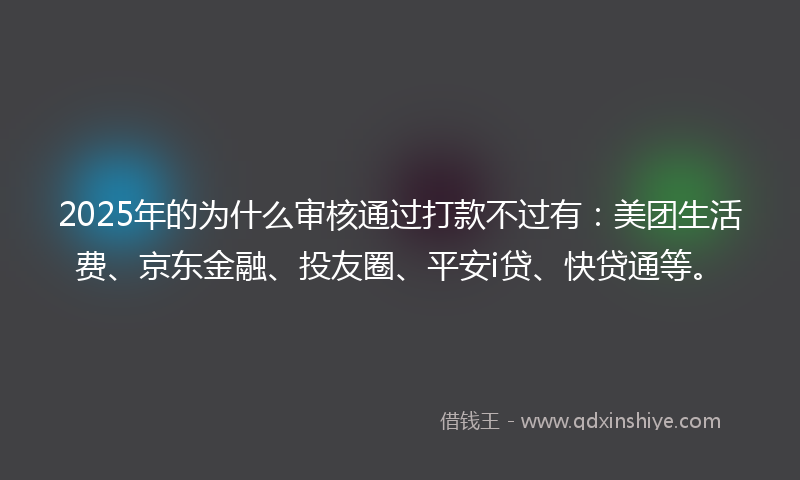 2025年的为什么审核通过打款不过有：美团生活费、京东金融、投友圈、平安i贷、快贷通等。